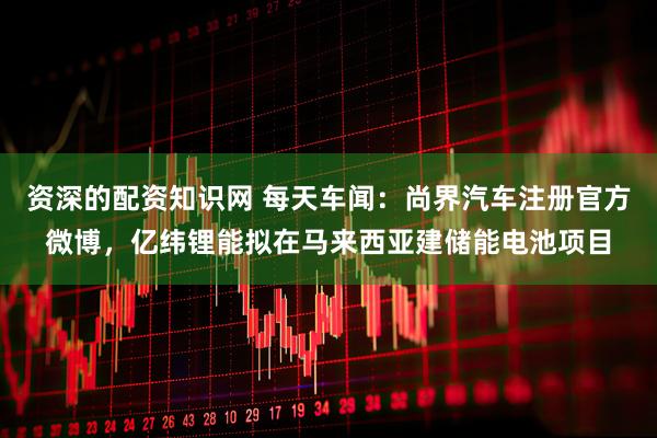 资深的配资知识网 每天车闻：尚界汽车注册官方微博，亿纬锂能拟在马来西亚建储能电池项目