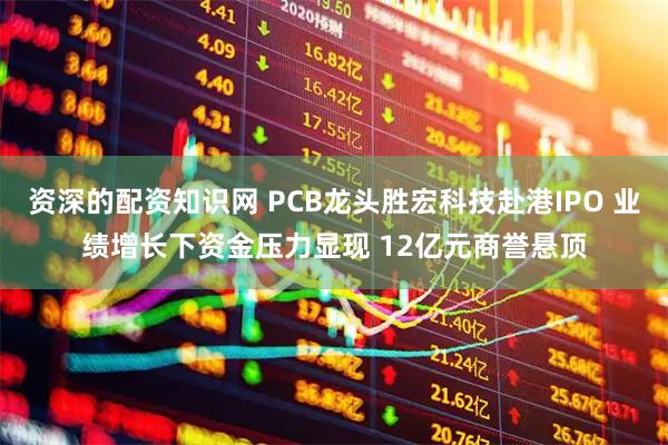 资深的配资知识网 PCB龙头胜宏科技赴港IPO 业绩增长下资金压力显现 12亿元商誉悬顶