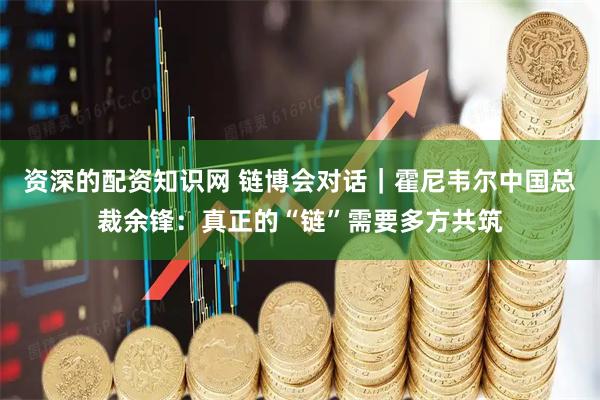 资深的配资知识网 链博会对话｜霍尼韦尔中国总裁余锋：真正的“链”需要多方共筑