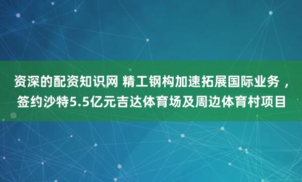 资深的配资知识网 精工钢构加速拓展国际业务 ，签约沙特5.5亿元吉达体育场及周边体育村项目