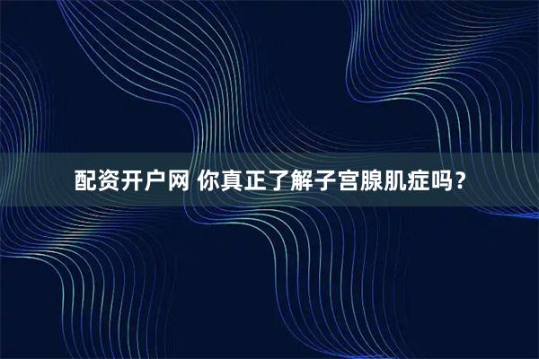 配资开户网 你真正了解子宫腺肌症吗？