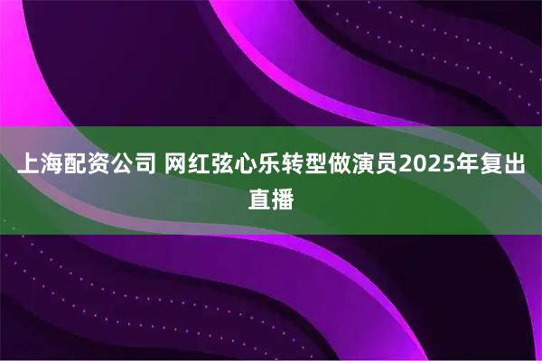 上海配资公司 网红弦心乐转型做演员2025年复出直播