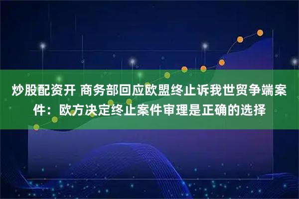 炒股配资开 商务部回应欧盟终止诉我世贸争端案件：欧方决定终止案件审理是正确的选择