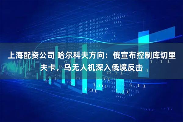 上海配资公司 哈尔科夫方向：俄宣布控制库切里夫卡，乌无人机深入俄境反击