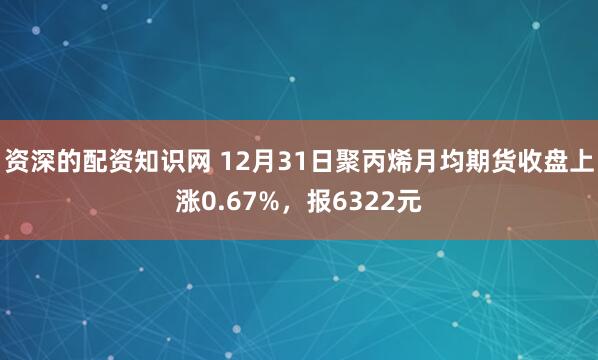 资深的配资知识网 12月31日聚丙烯月均期货收盘上涨0.67%，报6322元