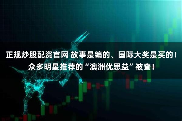 正规炒股配资官网 故事是编的、国际大奖是买的！众多明星推荐的“澳洲优思益”被查！