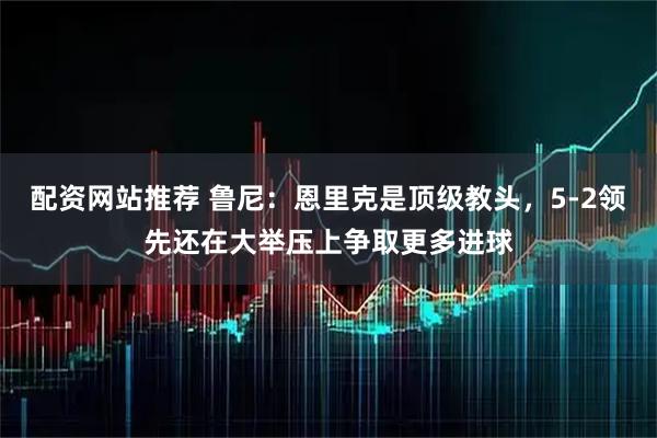配资网站推荐 鲁尼：恩里克是顶级教头，5-2领先还在大举压上争取更多进球